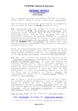 FT-897(D): Manual de Operação

                     ANTENAS MÓVEIS
                        ( Considerações )
                          continuação...

Para a operação nos modos de SSB/CW em VHF/UHF, com sinais
fracos (“DX”), lembre-se de que a polarização é horizontal.

Uma diferença de polarização nestas faixas de frequência,
pode ocasionar em torno de 20 dB de perda de sinal !

N.T: Considerando que cada unidade “S” é algo em torno do
valor nominal de 6 dB, uma diferença de polarização, pode
significar então, digamos, para um sinal de “S7” com a
polarização certa, algo em torno de quase “S4” com a
polarização incorreta. Em melhores termos, se a estação
distante possue polarização horizontal, e você vertical, a
mudança de polarização de sua antena, pode proporcionar
mais 3 unidades “S”, na recepção. Em alguns casos esta
diferença pode ser responsável, por “escutar” ou não aquela
estação distante ! (hi)

Em HF, os sinais propagados pela ionosfera proporcionam uma
“mistura de polarizações”, deste modo a seleção da antena
segue padrões puramente mecânicos, e as antenas verticais,
em HF, são as mais utilizadas, exatamente por este motivo.

N.T: Opa ! Opa ! Observe o(a) prezado (a) leitor(a) de que
o radioamador estrangeiro, notadamente dos USA e da Europa
prefere as antenas verticais, em lugar das Dipolos por
diversos motivos, entre eles a facilidade mecânica de
instalação (como dito no texto original), além disto o
próprio DX, que é favorecido em HF com o uso de polarização
predominantemente vertical, e mais que tudo, um fato
indiscutível – a faixa de preferência mundial é a de 20m
(14 Mhz), que é acessível no Brasil, sómente aos
radioamadores da Classe “A”, e em outros países sómente às
categorias mais elevadas.

Aqui no Brasil a faixa de preferência é a de 40m (7 Mhz),
por questões puramente econômicas – tanto os equipamentos,
quanto as antenas são mais acessíveis, à média dos
radioamadores. Uma Dipolo é tudo o que basta, para sair nos
40m “fazendo QRM”. Em 20m já é necessária uma antena mais
elaborada, além de equipamento compatível e logicamente
mais potência (400W ou mais)

Quem foi que disse, que ser Classe “A”, não vale a pena ?

  Seus “horizontes“ na Classe “A”, serão muito maiores !
 ( a menos que você sinta-se à vontade, operando com limitações... )


                            Página 57 de 91
 