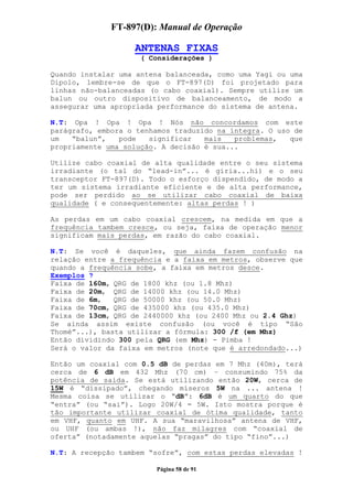 FT-897(D): Manual de Operação

                   ANTENAS FIXAS
                     ( Considerações )

Quando instalar uma antena balanceada, como uma Yagi ou uma
Dipolo, lembre-se de que o FT-897(D) foi projetado para
linhas não-balanceadas (o cabo coaxial). Sempre utilize um
balun ou outro dispositivo de balanceamento, de modo a
assegurar uma apropriada performance do sistema de antena.

N.T: Opa ! Opa ! Opa ! Nós não concordamos com este
parágrafo, embora o tenhamos traduzido na íntegra. O uso de
um   “balun”,   pode   significar   mais   problemas,   que
propriamente uma solução. A decisão é sua...

Utilize cabo coaxial de alta qualidade entre o seu sistema
irradiante (o tal do “lead-in”... é gíria...hi) e o seu
transceptor FT-897(D). Todo o esforço dispendido, de modo a
ter um sistema irradiante eficiente e de alta performance,
pode ser perdido ao se utilizar cabo coaxial de baixa
qualidade ( e consequentemente: altas perdas ! )

As perdas em um cabo coaxial crescem, na medida em que a
frequência tambem cresce, ou seja, faixa de operação menor
significam mais perdas, em razão do cabo coaxial.

N.T: Se você é daqueles, que ainda fazem confusão na
relação entre a frequência e a faixa em metros, observe que
quando a frequência sobe, a faixa em metros desce.
Exemplos ?
Faixa de 160m, QRG de 1800 khz (ou 1.8 Mhz)
Faixa de 20m, QRG de 14000 khz (ou 14.0 Mhz)
Faixa de 6m,   QRG de 50000 khz (ou 50.0 Mhz)
Faixa de 70cm, QRG de 435000 khz (ou 435.0 Mhz)
Faixa de 13cm, QRG de 2440000 khz (ou 2400 Mhz ou 2.4 Ghz)
Se ainda assim existe confusão (ou você é tipo “São
Thomé”...), basta utilizar a fórmula: 300 /f (em Mhz)
Então dividindo 300 pela QRG (em Mhz) - Pimba !
Será o valor da faixa em metros (note que é arredondado...)

Então um coaxial com 0.5 dB de perdas em 7 Mhz (40m), terá
cerca de 6 dB em 432 Mhz (70 cm) – consumindo 75% da
potência de saída. Se está utilizando então 20W, cerca de
15W é “dissipado”, chegando míseros 5W na ... antena !
Mesma coisa se utilizar o “dB”: 6dB é um quarto do que
“entra” (ou “sai”). Logo 20W/4 = 5W. Isto mostra porque é
tão importante utilizar coaxial de ótima qualidade, tanto
em VHF, quanto em UHF. A sua “maravilhosa” antena de VHF,
ou UHF (ou ambas !), não faz milagres com “coaxial de
oferta” (notadamente aquelas “pragas” do tipo “fino”...)

N.T: A recepção tambem “sofre”, com estas perdas elevadas !

                        Página 58 de 91
 