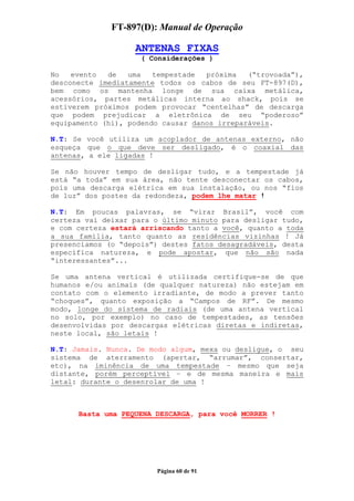 FT-897(D): Manual de Operação

                   ANTENAS FIXAS
                     ( Considerações )

No   evento  de   uma   tempestade  próxima   (“trovoada”),
desconecte imediatamente todos os cabos de seu FT-897(D),
bem como os mantenha longe de sua caixa metálica,
acessórios, partes metálicas interna ao shack, pois se
estiverem próximos podem provocar “centelhas” de descarga
que podem prejudicar a eletrônica de seu “poderoso”
equipamento (hi), podendo causar danos irreparáveis.

N.T: Se você utiliza um acoplador de antenas externo, não
esqueça que o que deve ser desligado, é o coaxial das
antenas, a ele ligadas !

Se não houver tempo de desligar tudo, e a tempestade já
está “a toda” em sua área, não tente desconectar os cabos,
pois uma descarga elétrica em sua instalação, ou nos “fios
de luz” dos postes da redondeza, podem lhe matar !

N.T: Em poucas palavras, se “virar Brasil”, você com
certeza vai deixar para o último minuto para desligar tudo,
e com certeza estará arriscando tanto a você, quanto a toda
a sua família, tanto quanto as residências vizinhas ! Já
presenciamos (o “depois”) destes fatos desagradáveis, desta
específica natureza, e pode apostar, que não são nada
“interessantes”...

Se uma antena vertical é utilizada certifique-se de que
humanos e/ou animais (de qualquer natureza) não estejam em
contato com o elemento irradiante, de modo a prever tanto
“choques”, quanto exposição a “Campos de RF”. De mesmo
modo, longe do sistema de radiais (de uma antena vertical
no solo, por exemplo) no caso de tempestades, as tensões
desenvolvidas por descargas elétricas diretas e indiretas,
neste local, são letais !

N.T: Jamais. Nunca. De modo algum, mexa ou desligue, o seu
sistema de aterramento (apertar, “arrumar”, consertar,
etc), na iminência de uma tempestade – mesmo que seja
distante, porém perceptível – e de mesma maneira e mais
letal: durante o desenrolar de uma !



      Basta uma PEQUENA DESCARGA, para você MORRER !




                        Página 60 de 91
 