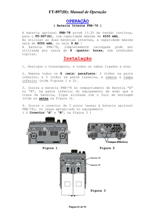 FT-897(D): Manual de Operação

                       OPERAÇÃO
                ( Bateria Interna FNB-78 )

A bateria opcional FNB-78 provê 13.2V de tensão contínua,
para o FT-897(D), com capacidade máxima de 4500 mAh.
Ao utilizar as duas baterias internas, a capacidade máxima
será de 9000 mAh, ou seja 9 Ah !
A   bateria  FNB-78,   completamente  carregada   pode ser
utilizada por cerca de 4 (quatro) horas, sob condições
típicas.
                      Instalação
1. Desligue o transceptor, e todos os cabos ligados a ele;

2. Remova todos os 6 (seis) parafusos: 3 (três) na parte
inferior, e 3 (três) na parte traseira, e remova a tampa
inferior (vide Figuras 1 e 2).

3. Insira a bateria FNB-78 no compartimento de Bateria “A”
ou “B”, na parte inferior do equipamento de modo que a
trava da bateria, fique alinhada com o furo de montagem
(vide as setas na Figura 3).

4. Insira o conector de 3 pinos (anexo à bateria opcional
FNB-78), no jaque apropriado no equipamento
( O Conector “A” e “B”, na Figura 3 )




          Figura 1                            Figura 2




                                          Figura 3




                        Página 61 de 91
 