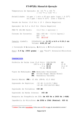 FT-897(D): Manual de Operação
Temperatura de Operação: de –10 °C a +60 °C
                         ( +14 °F a +140 °F )

Estabilidade:              ±4 ppm ( 1 min a 60 min após ligar ) @ 25°C
                           ±0.5 ppm / hora @ 25°C (com o TCXO-9)

Tensão da Fonte: 13.8 Vcc ± 15 % (Terra Negativo)

Operação: de 8.0 a 16.0 Vcc (Terra Negativo)

FNB-78 (Ni-MH Pack):                        13.2 Vcc ( opcional )

Consumo de Corrente:                        SQL: 600 mA – 0.6 A (aprox.)
                                            RX: 1 A
                                            TX: 22.0 A4

Tamanho (LxAxP):                    200x80x262 mm (L:20 x A:8 x P:26,2 cm)
                                    Volume: 4192,00 cm3

( Convenção = L:Largura, A:Altura e P:Profundidade )

Peso: 3.9 kg (3900 grama) – sem “Pack”/ Antena(s)/Microfone



TRANSMISSOR

Potência de Saída (com 13,8 Vcc): SSB/CW/FM                                           AM
                      160 m a 6 m 100 W                                               25 W
                              2 m 50 W                                                12.5 W
                            70 cm 20 W                                                5 W

Tipos de Modulação: SSB: Modulador Balanceado
                    AM: Última Etapa (Baixo Nível)
                    FM: Reatância Variável

Desvio Máximo (FM): ±5 kHz (FM-N: ±2.5 kHz)

Supressão de Espúrios:                      –50 dB (1.8-29.7 MHz)
                                            –60 dB (50/144/430 MHz)

Supressão de Portadora: >40 dB

Supressão da Banda Inversa:                         >50 dB

Resposta de Frequência em SSB: de 400 Hz a 2600 Hz (–6dB)

Impedância do Microfone: de 200                           a 10k       (Nominal: 600               )


4
    Cuidado ! Este valor é um mínimo. Utilize uma com 25A ou mais, de intensidade de corrente !

                                             Página 8 de 91
 