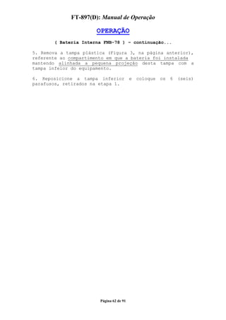 FT-897(D): Manual de Operação

                       OPERAÇÃO
       ( Bateria Interna FNB-78 ) – continuação...

5. Remova a tampa plástica (Figura 3, na página anterior),
referente ao compartimento em que a bateria foi instalada
mantendo alinhada a pequena projeção desta tampa com a
tampa infeior do equipamento.

6. Reposicione a tampa inferior           e   coloque   os   6   (seis)
parafusos, retirados na etapa 1.




                        Página 62 de 91
 