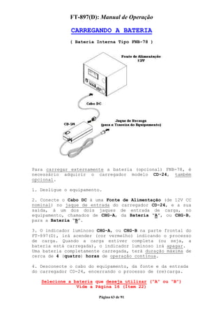FT-897(D): Manual de Operação

              CARREGANDO A BATERIA
              ( Bateria Interna Tipo FNB-78 )




Para carregar externamente a bateria (opcional) FNB-78, é
necessário adquirir o carregador modelo CD-24, também
opcional.

1. Desligue o equipamento.

2. Conecte o Cabo DC à uma Fonte de Alimentação (de 12V CC
nominal) no jaque de entrada do carregador CD-24, e a sua
saída, à um dos dois jaques de entrada de carga, no
equipamento, chamados de CHG-A, da Bateria “A”, ou CHG-B,
para a Bateria “B”.

3. O indicador luminoso CHG-A, ou CHG-B na parte frontal do
FT-897(D), irá acender (cor vermelho) indicando o processo
de carga. Quando a carga estiver completa (ou seja, a
bateria está carregada), o indicador luminoso irá apagar.
Uma bateria completamente carregada, terá duração máxima de
cerca de 4 (quatro) horas de operação contínua.

4. Desconecte o cabo do equipamento, da fonte e da entrada
do carregador CD-24, encerrando o processo de (re)carga.

   Selecione a bateria que deseja utilizar (“A” ou “B”)
                Vide a Página 16 (Ítem 22)

                        Página 63 de 91
 