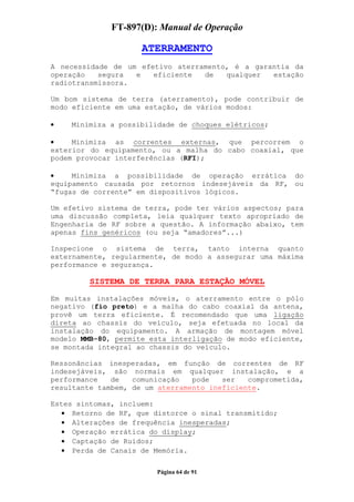 FT-897(D): Manual de Operação

                     ATERRAMENTO
A necessidade de um efetivo aterramento, é a garantia da
operação   segura  e   eficiente  de   qualquer  estação
radiotransmissora.

Um bom sistema de terra (aterramento), pode contribuir de
modo eficiente em uma estação, de vários modos:

•   Minimiza a possibilidade de choques elétricos;

•    Minimiza as correntes externas, que percorrem o
exterior do equipamento, ou a malha do cabo coaxial, que
podem provocar interferências (RFI);

•    Minimiza a possibilidade de operação errática do
equipamento causada por retornos indesejáveis da RF, ou
“fugas de corrente” em dispositivos lógicos.

Um efetivo sistema de terra, pode ter vários aspectos; para
uma discussão completa, leia qualquer texto apropriado de
Engenharia de RF sobre a questão. A informação abaixo, tem
apenas fins genéricos (ou seja “amadores”...)

Inspecione o sistema de terra, tanto interna quanto
externamente, regularmente, de modo a assegurar uma máxima
performance e segurança.

         SISTEMA DE TERRA PARA ESTAÇÃO MÓVEL

Em muitas instalações móveis, o aterramento entre o pólo
negativo (fio preto) e a malha do cabo coaxial da antena,
provê um terra eficiente. É recomendado que uma ligação
direta ao chassis do veículo, seja efetuada no local da
instalação do equipamento. A armação de montagem móvel
modelo MMB-80, permite esta interligação de modo eficiente,
se montada integral ao chassis do veículo.

Ressonâncias inesperadas, em função de correntes de RF
indesejáveis, são normais em qualquer instalação, e a
performance   de   comunicação   pode   ser   comprometida,
resultante tambem, de um aterramento ineficiente.

Estes sintomas, incluem:
   • Retorno de RF, que distorce o sinal transmitido;
  • Alterações de frequência inesperadas;
  • Operação errática do display;
  • Captação de Ruídos;
  • Perda de Canais de Memória.

                        Página 64 de 91
 