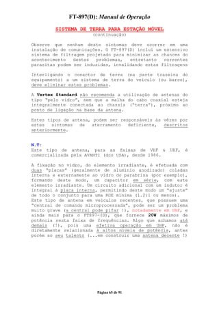 FT-897(D): Manual de Operação

         SISTEMA DE TERRA PARA ESTAÇÃO MÓVEL
                      (continuação)

Observe que nenhum deste sintomas deve ocorrer em uma
instalação de comunicações. O FT-897(D) inclui um extensivo
sistema de filtragem projetado para minimizar as chances do
acontecimento   destes   problemas,  entretanto   correntes
parasitas podem ser induzidas, invalidando estas filtragens

Interligando o conector de terra (na parte traseira do
equipamento) a um sistema de terra do veículo (ou barco),
deve eliminar estes problemas.

A Vertex Standard não recomenda a utilização de antenas do
tipo “pelo vidro”, sem que a malha do cabo coaxial esteja
integralmente conectada ao chassis (“terra”), próximo ao
ponto de ligação na base da antena.

Estes tipos de antena, podem ser responsáveis às vêzes por
estes   sintomas  de  aterramento   deficiente,  descritos
anteriormente.


N.T:
Este tipo de antena, para as faixas de VHF &        UHF,   é
comercializada pela AVANTI (dos USA), desde 1986.

A fixação no vidro, do elemento irradiante, é efetuada com
duas “placas” (geralmente de alumínio anodizado) coladas
interna e externamente ao vidro do parabrisa (por exemplo),
formando deste modo, um capacitor em série, com este
elemento irradiante. Um circuito adicional com um indutor é
integral à placa interna, permitindo deste modo um “ajuste”
de todo o conjunto para uma ROE mínima (1.2:1 ou menos).
Este tipo de antena em veículos recentes, que possuem uma
“central de comando microprocessada”, pode ser um problema
muito grave (a central pode pifar !), notadamente em UHF, e
ainda mais para o FT897-(D), que fornece 20W máximos de
potência nesta faixa de frequências. Algo que achamos até
demais (!), pois uma efetiva operação em UHF, não é
diretamente relacionada à altos níveis de potência, antes
porém ao seu talento (...em construir uma antena decente !)




                        Página 65 de 91
 