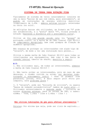 FT-897(D): Manual de Operação

         SISTEMA DE TERRA PARA ESTAÇÃO FIXA

Tipicamente um sistema de terra (aterramento) consiste em
uma ou mais “barras de aço com cobre, para aterramento”, um
padrão em instalações de energia elétrica domiciliar
(comprimento de 2,40m – embora existam outros), enterradas
na terra (no solo).

Se múltiplas barras são utilizadas, um formato em “V” pode
ser estabelecido, e a “ponta” deste “V”, ficará próxima à
estação (mantendo a distância até o aterramento curta).

Utilize um fio com grande secção reta (ou “grosso” em
português claro), ou a malha de um Cabo Coaxial tipo RG-213
de comprimento apropriado, bem como grampos de fixação de
diâmetro apropriado.

Não esqueça de proteger as interconexões com algum tipo de
“selante”, de modo a ter uma instalação mais perene...

Utilize a mesma malha de Cabo Coaxial RG-213 para todas as
interligações aos equipamentos, bem como à uma barra de
conexão central (dentro do shack), descrita a seguir.

N.T:
1. Nós utilizamos aqui, em todas as interconexões, sómente
a malha de Cabo Coaxial RG-213 !

2. Não tente soldar as interconexões, pois em caso de uma
descarga, o chumbo contido na solda, vai derreter todo,
tornando o aterramento inútil ! Usar os grampos (com
parafusos, porcas, etc), é mais seguro pois evita por
completo, este problema grave !

3. O “selante”, pode ser “borracha de silicone”, ou aquela
“massa de vedação automobilística” (ambos de custo alto...)
Utilizamos extensivamente a segunda opção ( inclusive em
nossas diversas antenas, para as Faixas de UHF, a saber:
430Mhz – 70cm, 1.2Ghz - 23cm e 2.4Ghz – 13cm ! )



 Não utilize tubulações de gás para efetuar aterramentos !

Faíscas: Por mínima que seja, pode ser risco de explosão...




                        Página 66 de 91
 