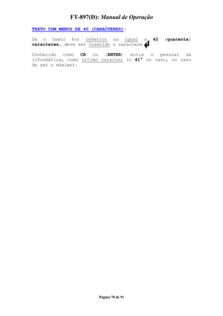 FT-897(D): Manual de Operação
TEXTO COM MENOS DE 40 (CARACTERES):

Se o texto for inferior ou igual a          40   (quarenta)
caracteres, deve ser inserido o caractere

Conhecido   como  CR  ou  [ENTER]   entre  o  pessoal  da
informática, como último caracter (o 41° no caso, no caso
de ser o máximo).




                        Página 70 de 91
 
