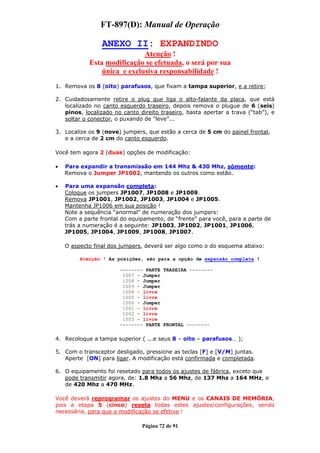 FT-897(D): Manual de Operação

                 ANEXO II: EXPANDINDO
                             Atenção !
            Esta modificação se efetuada, o será por sua
                única e exclusiva responsabilidade !
1. Remova os 8 (oito) parafusos, que fixam a tampa superior, e a retire;

2. Cuidadosamente retire o plug que liga o alto-falante da placa, que está
   localizado no canto esquerdo traseiro, depois remova o plugue de 6 (seis)
   pinos, localizado no canto direito traseiro, basta apertar a trava (“tab”), e
   soltar o conector, o puxando de “leve”...

3. Localize os 9 (nove) jumpers, que estão a cerca de 5 cm do painel frontal,
   e a cerca de 2 cm do canto esquerdo.

Você tem agora 2 (duas) opções de modificação:

•   Para expandir a transmissão em 144 Mhz & 430 Mhz, sómente:
    Remova o Jumper JP1002, mantendo os outros como estão.

•   Para uma expansão completa:
    Coloque os jumpers JP1007, JP1008 e JP1009.
    Remova JP1001, JP1002, JP1003, JP1004 e JP1005.
    Mantenha JP1006 em sua posição !
    Note a sequência “anormal” de numeração dos jumpers:
    Com a parte frontal do equipamento, de “frente” para você, para a parte de
    trás a numeração é a seguinte: JP1003, JP1002, JP1001, JP1006,
    JP1005, JP1004, JP1009, JP1008, JP1007.

    O aspecto final dos jumpers, deverá ser algo como o do esquema abaixo:

         Atenção ! As posições, são para a opção de expansão completa !

                       -------- PARTE TRASEIRA --------
                        1007 - Jumper
                        1008 - Jumper
                        1009 - Jumper
                        1004 - livre
                        1005 - livre
                        1006 - Jumper
                        1001 - livre
                        1002 - livre
                        1003 - livre
                       -------- PARTE FRONTAL --------

4. Recoloque a tampa superior ( ...e seus 8 – oito – parafusos… );

5. Com o transceptor desligado, pressione as teclas [F] e [V/M] juntas.
   Aperte [ON] para ligar. A modificação está confirmada e completada.

6. O equipamento foi resetado para todos os ajustes de fábrica, exceto que
   pode transmitir agora, de: 1.8 Mhz a 56 Mhz, de 137 Mhz a 164 MHz, e
   de 420 Mhz a 470 MHz.

Você deverá reprogramar os ajustes do MENU e os CANAIS DE MEMÓRIA,
pois a etapa 5 (cinco) reseta todas estes ajustes/configurações, sendo
necessária, para que a modificação se efetive !

                               Página 72 de 91
 