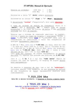 FT-897(D): Manual de Operação
Observe as unidades:     1000 khz           =   1 Mhz
                        1000 Mhz            =   1 Ghz

Escreve-se a letra “k” (kilo) sempre minúscula

Escrevem-se as letras “G” (Giga) e “M” (Mega), maiúscula

A denominação “ciclos” (“megaciclos”, etc) está obsoleta.

O nome da unidade de medida de frequência atual é o
“hertz”, que é abreviado “hz” ( sempre tudo em letras
minúsculas ). No rigor da Física, um hertz, é uma oscilação
uniforme que dura um segundo.

Observe que o sistema de numeração americano (e inglês),
utiliza o ponto no lugar da vírgula e vice-versa. Então, o
nosso “1.000.000”, para eles é “1,000,000” Leve isto em
consideração ao identificar o valor das frequências em
qualquer equipamento importado.

A QRG de 7 Mhz, para nós é 7.000 khz ,ou seja, Sete mil kHz
– ou sete mil vêzes 1000 hz (1 khz), que é 7 milhões de hz,
ou 7.000.000 hz. A QRG de 7015.23 Mhz, deles (no display),
para nós é 7.000,23 khz: Sete mil kHz + vinte e três
décimos de hz, (23 * 10) ou seja +230 hz).
Isto pode ser confuso, em alguns equipamentos (a maioria
dos bons !), aqueles que possuem uma precisão de 0.001 khz

Isto é ... 1 hz ! É o tal dos “três zeros” depois da
vírgula (no caso do “ponto”), no display de alguns destes
bons equipamentos.


De maneira a terminar de vez, com a tal da “achologia”,
incluímos abaixo, três exemplos, do que acontece na leitura
de uma frequência de (bons) equipamentos digitais para
radioamadores:

                   7.015,234 khz
Sete Mil e Quinze kilohertz, e Duzentos e Trinta e Quatro hertz


                 ( 7015.23 khz )
    Sete Mil e Quinze kilohertz, e Duzentos e Trinta hertz
          ( Não há precisão para aqueles 4 hertz ! )




                          Página 85 de 91
 