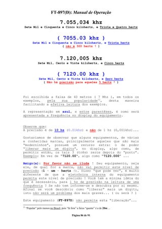 FT-897(D): Manual de Operação

                                    7.055,034 khz
 Sete Mil e Cinquenta e Cinco kilohertz, e Trinta e Quatro hertz


                                 ( 7055.03 khz )
           Sete Mil e Cinquenta e Cinco kilohertz, e Trinta hertz
                           ( não é 300 hertz ! )



                                    7.120,005 khz
                Sete Mil, Cento e Vinte kilohertz, e Cinco hertz


                                 ( 7120.00 khz )
                 Sete Mil, Cento e Vinte kilohertz, e Zero hertz
                    ( Não há precisão para aqueles 5 hertz ! )



Foi escolhida a faixa de 40 metros ( 7 Mhz ), em todos os
exemplos,   pela    sua   popularidade12,   desta maneira
facilitando a efetiva leitura dos exemplos.

A representação em azul, e entre parentêses, é como será
apresentada a frequência no display do equipamento.


Observe que:
A precisão é de 10 hz (0.01khz) e não de 1 hz (0,001khz)...

Gostaríamos de observar que alguns equipamentos, de várias
e conhecidas marcas, principalmente aqueles que são mais
“moderninhos”, possuem um recurso extra: o de poder
“liberar mais um dígito”, no display, algo como, de
permitir então, os tais 3 (três) zeros depois do “ponto”.
Exemplo: Em vez de “7120.00“, algo como “7120.000” ...

Amigo(a): Por favor não se iluda ! Seu equipamento, seja
ele, de qual for a marca, não vai permitir este nível de
precisão (1 – um – hertz !). Dizer “que pode ver”, é muito
diferente de que a eletrônica interna do equipamento
permita este nível de precisão ! Você tem a mínima idéia do
que é necessário, para 1 hz de precisão na leitura de uma
frequência ? Se não tem informe-se e descubra por si mesmo.
Afinal se você descobriu como “liberar” mais um dígito,
isto não será um problema dos mais graves... ( ou será ? )

Este equipamento (FT-897D) não permite esta “liberação”...
12
     “Popular” pelo menos no Brasil, pois “lá fora” a faixa “quente” é a de 20m ...

                                               Página 86 de 91
 