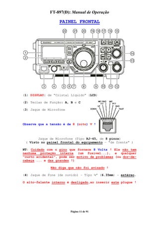 FT-897(D): Manual de Operação

                   PAINEL FRONTAL




(1) DISPLAY: de “Cristal Líquido” (LCD)

(2) Teclas de Função: A, B e C

(3) Jaque de Microfone



Observe que a tensão é de 8 (oito) V !



        Jaque de Microfone (Tipo RJ-45, de 8 pinos)
 ( Visto no painel frontal do equipamento – “de frente” )

NT: Cuidado com o pino que fornece 8 Volts ! Ele não tem
nenhuma proteção interna (um fusível...), e qualquer
“curto acidental”, pode ser motivo de problemas (ou dor-de-
cabeça ... e das grandes !)

              Não diga que não foi avisado !

(4) Jaque de Fone (de ouvido) – Tipo ¼” (6.35mm) – estéreo.

O alto-falante interno é desligado,ao inserir este plugue !




                         Página 11 de 91
 