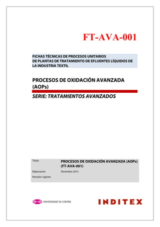 FT-AVA-001
FICHAS TÉCNICAS DE PROCESOS UNITARIOS
DE PLANTAS DE TRATAMIENTO DE EFLUENTES LÍQUIDOS DE
LA INDUSTRIA TEXTIL
PROCESOS DE OXIDACIÓN AVANZADA
(AOPs)
SERIE: TRATAMIENTOS AVANZADOS
Título PROCESOS DE OXIDACIÓN AVANZADA (AOPs)
(FT-AVA-001)
Elaboración Diciembre 2015
Revisión vigente
 