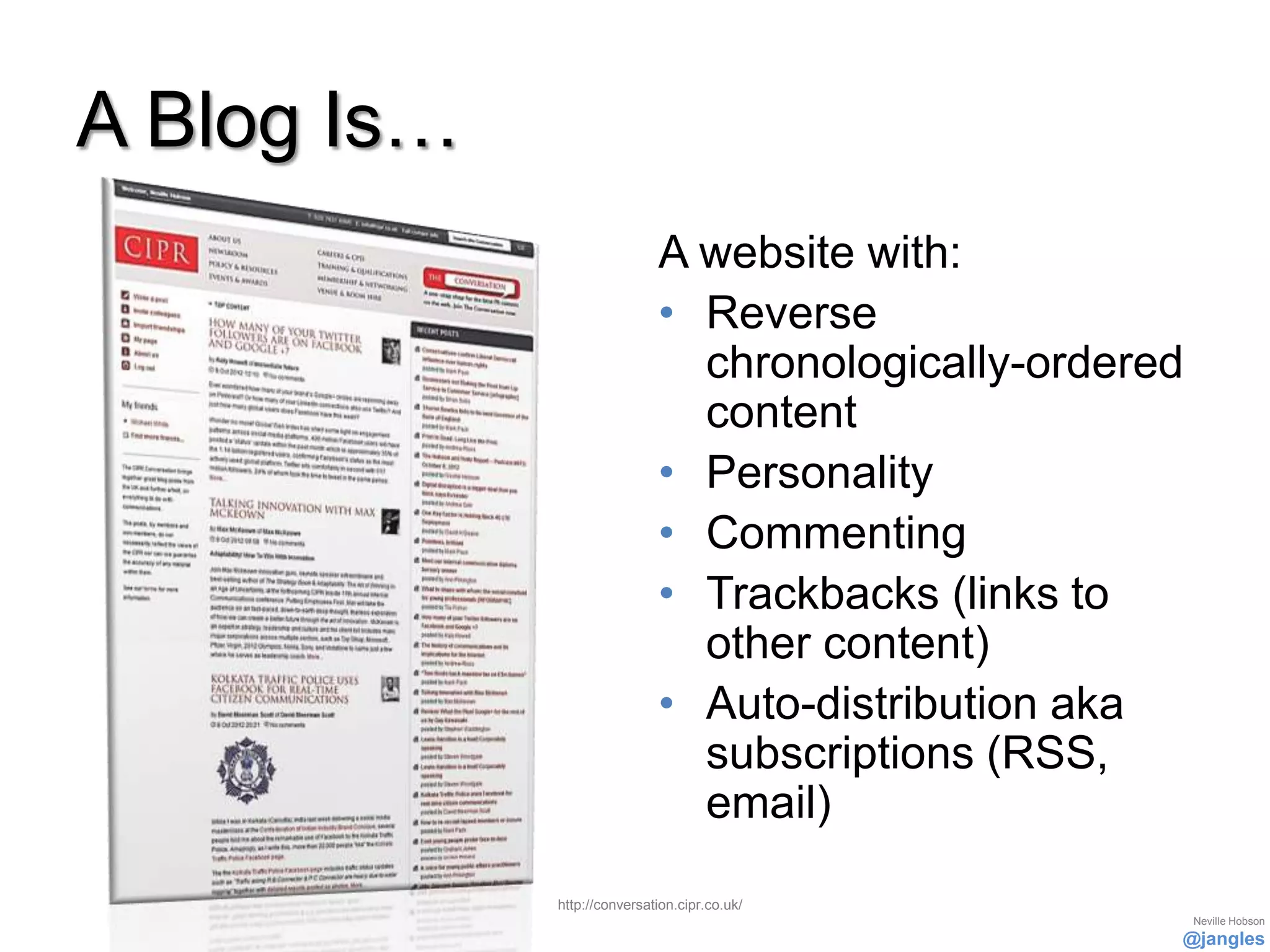 A Blog Is…
                             A website with:
                             • Reverse
                               chronologically-ordered
                               content
                             • Personality
                             • Commenting
                             • Trackbacks (links to
                               other content)
                             • Auto-distribution aka
                               subscriptions (RSS,
                               email)

             http://conversation.cipr.co.uk/
                                                         Neville Hobson
                                                     @jangles
 