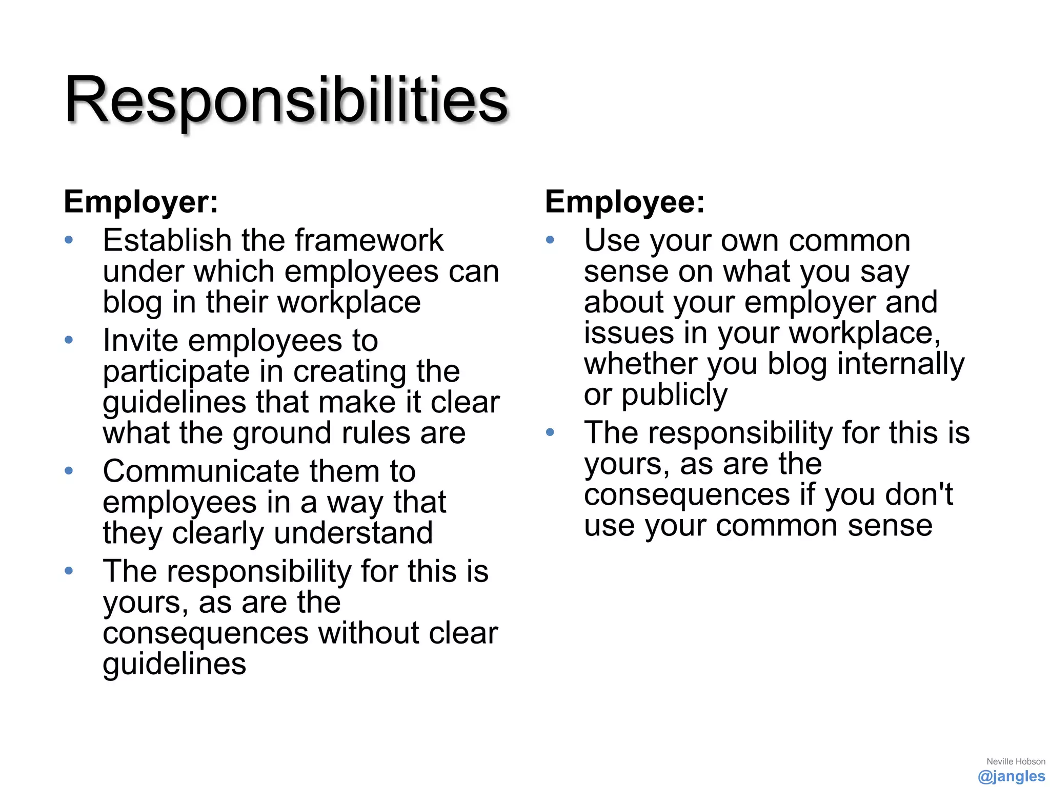 Responsibilities
Employer:                          Employee:
• Establish the framework          • Use your own common
  under which employees can          sense on what you say
  blog in their workplace            about your employer and
• Invite employees to                issues in your workplace,
  participate in creating the        whether you blog internally
  guidelines that make it clear      or publicly
  what the ground rules are        • The responsibility for this is
• Communicate them to                yours, as are the
  employees in a way that            consequences if you don't
  they clearly understand            use your common sense
• The responsibility for this is
  yours, as are the
  consequences without clear
  guidelines

                                                                       Neville Hobson
                                                                      @jangles
 