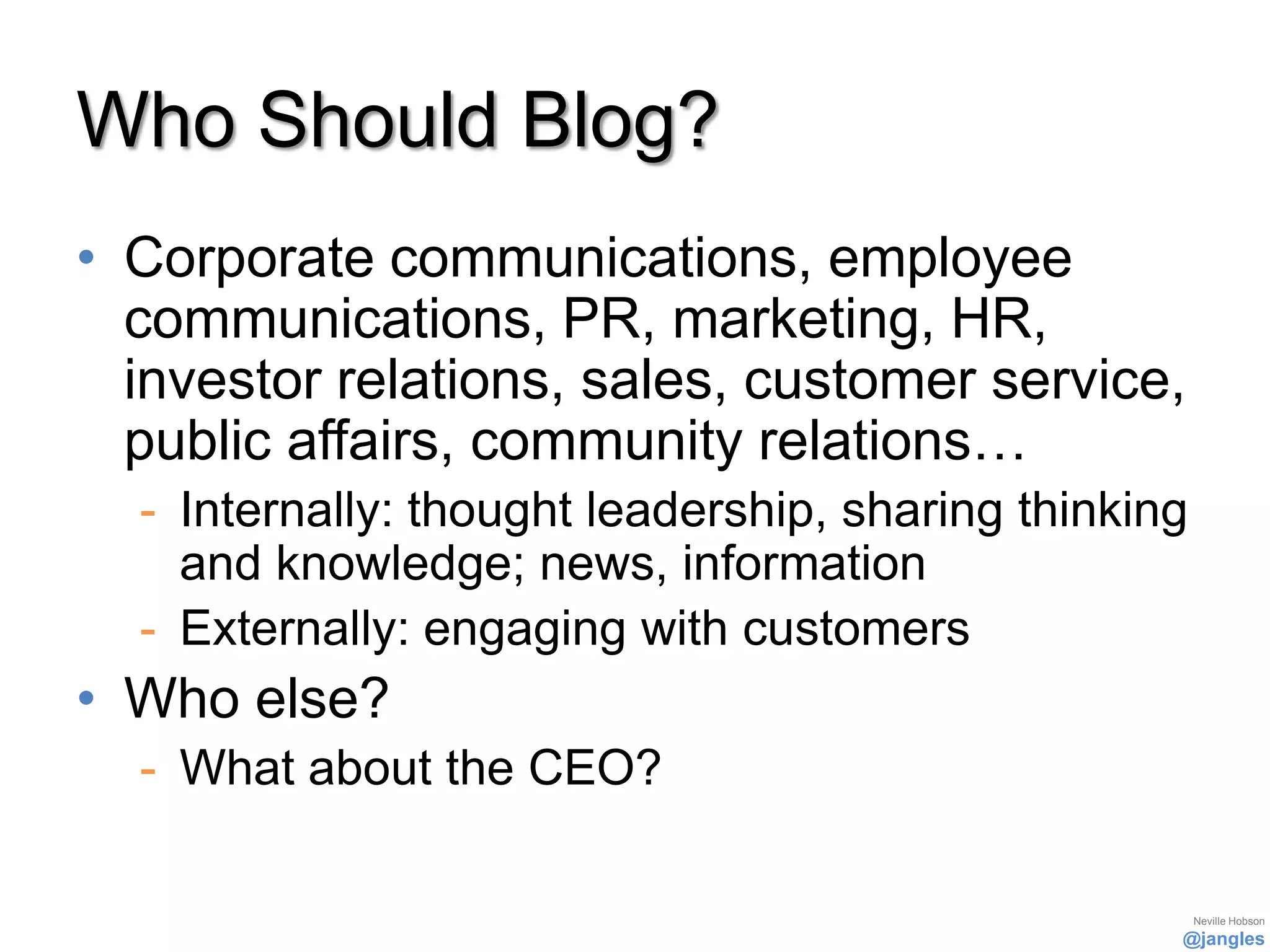 Who Should Blog?
• Corporate communications, employee
  communications, PR, marketing, HR,
  investor relations, sales, customer service,
  public affairs, community relations…
  - Internally: thought leadership, sharing thinking
    and knowledge; news, information
  - Externally: engaging with customers
• Who else?
  - What about the CEO?

                                                       Neville Hobson
                                                   @jangles
 