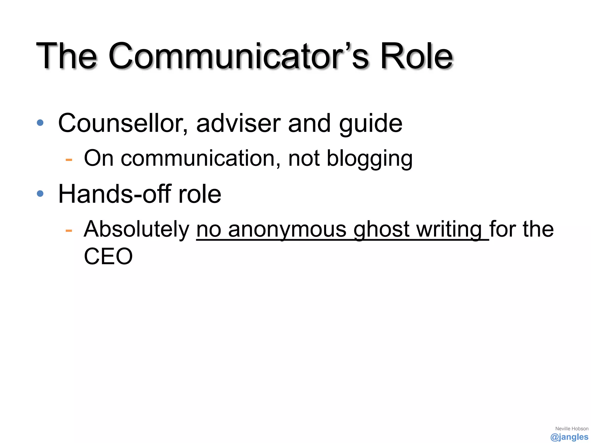 The Communicator’s Role
• Counsellor, adviser and guide
  - On communication, not blogging
• Hands-off role
  - Absolutely no anonymous ghost writing for the
    CEO




                                                    Neville Hobson
                                                @jangles
 