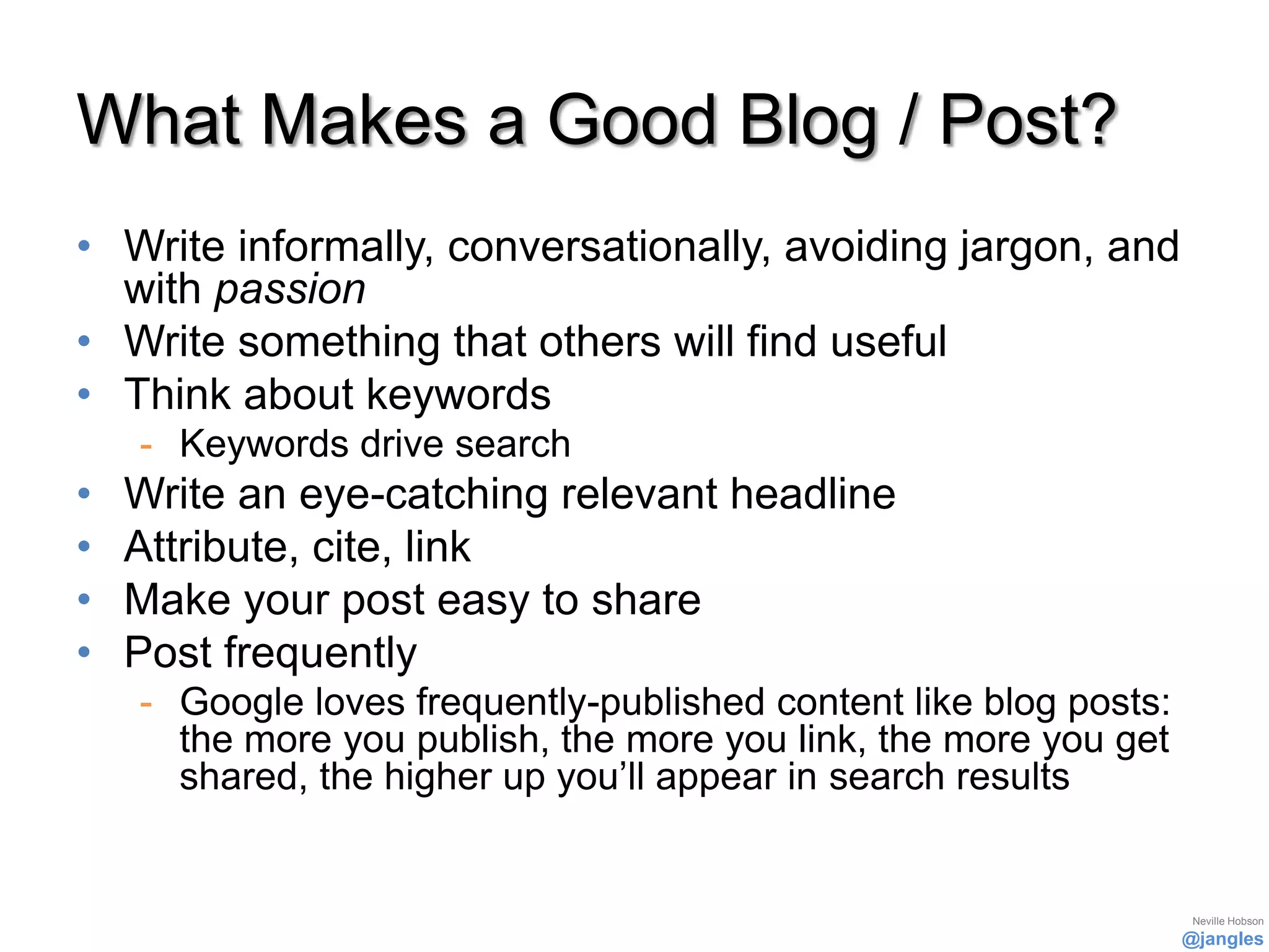 What Makes a Good Blog / Post?
• Write informally, conversationally, avoiding jargon, and
  with passion
• Write something that others will find useful
• Think about keywords
    - Keywords drive search
•   Write an eye-catching relevant headline
•   Attribute, cite, link
•   Make your post easy to share
•   Post frequently
    - Google loves frequently-published content like blog posts:
      the more you publish, the more you link, the more you get
      shared, the higher up you’ll appear in search results


                                                                    Neville Hobson
                                                                   @jangles
 