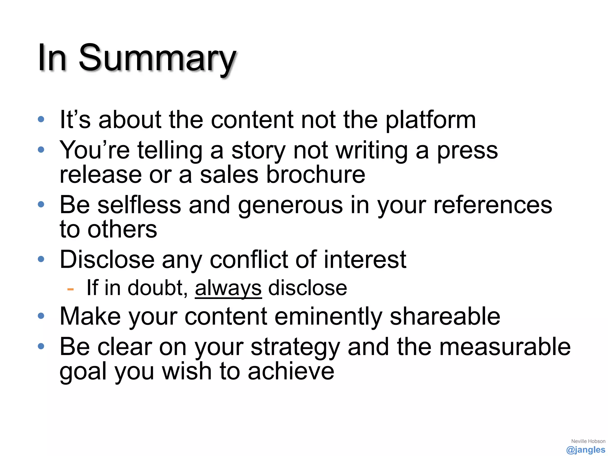 In Summary
• It’s about the content not the platform
• You’re telling a story not writing a press
  release or a sales brochure
• Be selfless and generous in your references
  to others
• Disclose any conflict of interest
  - If in doubt, always disclose
• Make your content eminently shareable
• Be clear on your strategy and the measurable
  goal you wish to achieve

                                                 Neville Hobson
                                                @jangles
 