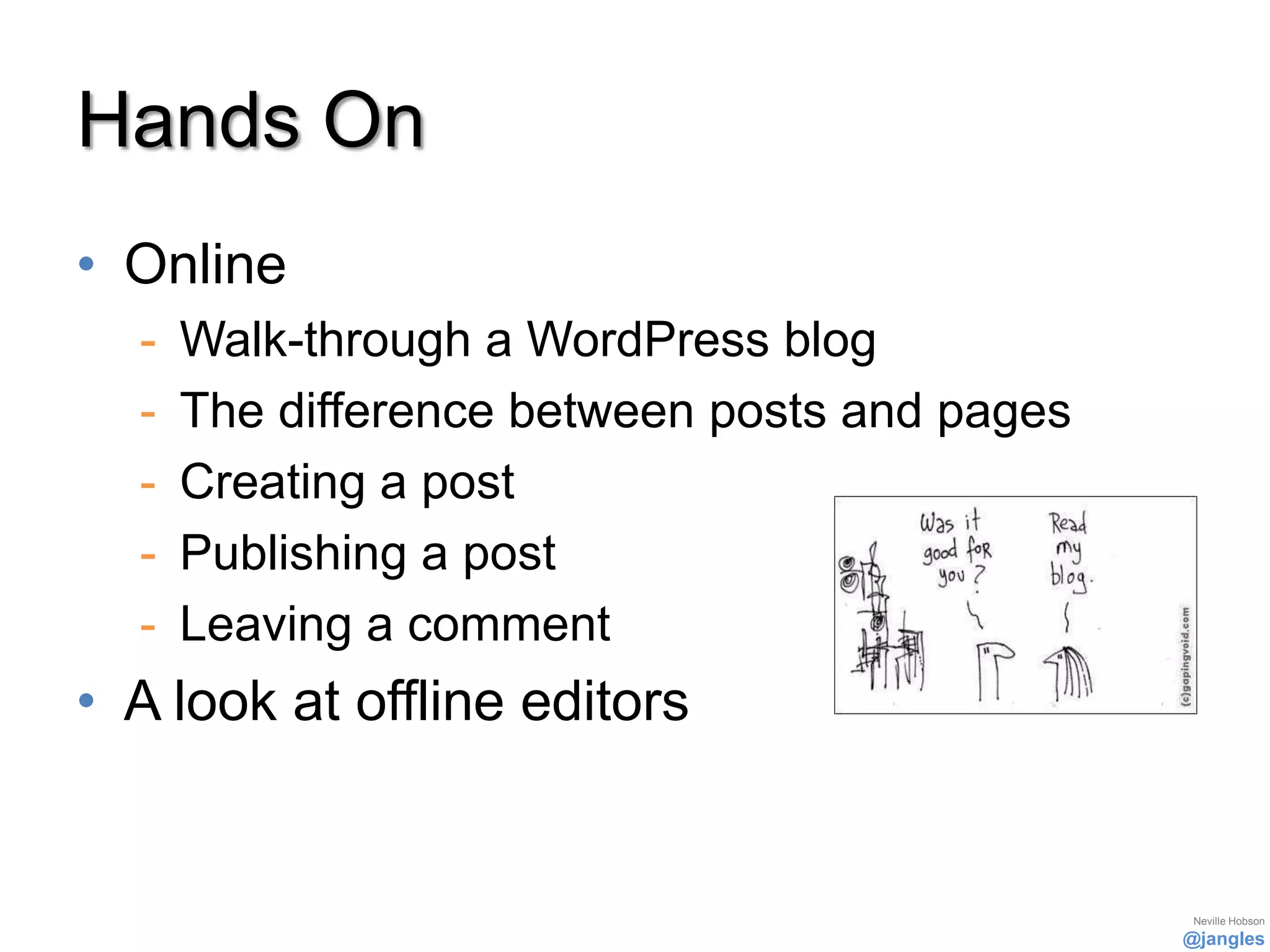 Hands On
• Online
  -   Walk-through a WordPress blog
  -   The difference between posts and pages
  -   Creating a post
  -   Publishing a post
  -   Leaving a comment
• A look at offline editors


                                                Neville Hobson
                                               @jangles
 