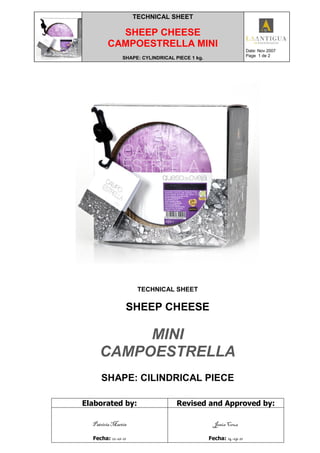 TECHNICAL SHEET
SHEEP CHEESE
CAMPOESTRELLA MINI
SHAPE: CYLINDRICAL PIECE 1 kg.
Date: Nov 2007
Page 1 de 2
TECHNICAL SHEET
SHEEP CHEESE
MINI
CAMPOESTRELLA
SHAPE: CILINDRICAL PIECE
Elaborated by: Revised and Approved by:
Patricia Martín
Fecha: 12-01-11
Jesús Cruz
Fecha: 14-09-11
 