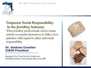 Dr. Gaetano Cavalieri CIBJO President Rapaport Fair Trade Jewelry Conference BaselWorld, Basel, Switzerland, March 30, 2009 Corporate Social Responsibility in the Jewellery Industry:  What jewellery professionals need to learn and do to commit themselves to follow best practices with regard to ethics and social responsibility.  