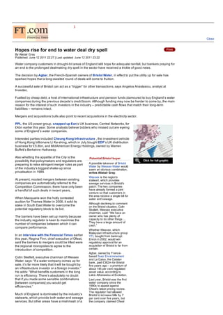 COMPANIES
Financial                       UTILITIES

                                                                                                                     Close



 Hopes rise for end to water deal dry spell
 By Alistair Gray
 Published: June 12 2011 22:27 | Last updated: June 12 2011 23:22

 Water company customers in drought-hit areas of England still hope for adequate rainfall, but bankers praying for
 an end to the prolonged dealmaking dry spell in the sector have received a trickle of good news.

 The decision by Agbar, the French-Spanish owners of Bristol Water, in effect to put the utility up for sale has
 sparked hopes that a long-awaited round of deals will come to fruition.

 A successful sale of Bristol can act as a “trigger” for other transactions, says Angelos Anastasiou, analyst at
 Investec.

 Fuelled by cheap debt, a host of international infrastructure and pension funds clamoured to buy England’s water
 companies during the previous decade’s credit boom. Although funding may now be harder to come by, the main
 reason for the interest of such investors in the industry – predictable cash flows that match their long-term
 liabilities – remains intact.

 Mergers and acquisitions bulls also point to recent acquisitions in the electricity sector.

 PPL, the US power group, snapped up Eon’s UK business, Central Networks, for
 £4bn earlier this year. Some analysts believe bidders who missed out are eyeing
 some of England’s water companies.

 Interested parties included Cheung Kong Infrastructure , the investment vehicle
 of Hong Kong billionaire Li Ka-shing, which in July bought EDF’s UK distribution
 business for £5.8bn, and MidAmerican Energy Holdings, owned by Warren
 Buffett’s Berkshire Hathaway.

 Also whetting the appetite of the City is the           Potential Bristol buyer
 possibility that policymakers and regulators are
 preparing to relax stringent merger rules as part      A possible takeover of Bristol
                                                        Water by Wessex Water would
 of the industry’s biggest shake-up since               seem an obvious combination,
 privatisation in 1989.                                 writes Alistair Gray.
                                                        Wessex is the region’s
 At present, mooted mergers between existing            stalwart, which provides
 companies are automatically referred to the            sewage services in Bristol’s
 Competition Commission; there have only been           patch. The two companies
 a handful of such deals in recent years.               have already formed a joint
                                                        venture so that customers in
                                                        the area receive a single bill for
 When Macquarie won the hotly contested                 water and sewage.
 auction for Thames Water in 2006, it sold its
                                                        Although declining to comment
 stake in South East Water to overcome the              on the Bristol situation, Colin
 potential regulatory block to its bid.                 Skellett, Wessex executive
                                                        chairman, said: “We have an
 The barriers have been set up mainly because           owner who has plenty of
 the industry regulator is keen to maximise the         capacity to do other things ...
                                                        They have a large amount of
 number of companies between which it can               cash.”
 compare performance.
                                                        Whether Wessex, which
                                                        Malaysian infrastructure group
 In an interview with the Financial Times earlier       YTL bought from bankrupt
 this year, Regina Finn, chief executive of Ofwat,      Enron in 2002, would win
 said the barriers to mergers could be lifted were      regulatory approval for an
 the regional monopolies to agree to the                acquisition of Bristol is far from!
 introduction of competition.                           certain.
                                                        Agbar, owned by France-
 Colin Skellett, executive chairman of Wessex           based Suez Environnement
                                                        and La Caixa, the Catalan
 Water, says: “If a water company comes up for
                                                        bank, paid £362m for Bristol
 sale, it’s far more likely that it will be bought by   five years ago – a premium of
 an infrastructure investor or a foreign investor.”     about 145 per cent regulated
 He adds: “What benefits customers in the long          asset value, according to
 run is efficiency. There’s absolutely no doubt         Lakis Athanasiou at Evolution.
 that if you made some sensible combinations            Last year, Bristol was the first
 [between companies] you would get                      water company since the
 efficiencies.”                                         1990s to appeal against
                                                        Ofwat’s latest pricing review.
                                                        The regulator had allowed
 Much of England is dominated by the industry’s         Bristol to increase bills by 7
 stalwarts, which provide both water and sewage         per cent over five years, but
 services. But other areas have a mishmash of a         the company claimed Ofwat
 