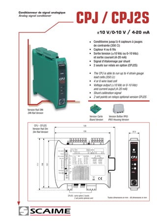 Conditionneur de signal analogique
Analog signal conditioner

                                               CPJ / CPJ2S
                                                                          ±10 V/0-10 V                  / 4-20 mA
                                                                  • Conditionne jusqu’à 4 capteurs à jauges
                                                                    de contrainte (350 Ω)
                                                                  • Capteur 4 ou 6 ﬁls
                                                                  • Sortie tension (±10 Vdc ou 0-10 Vdc)
                                                                    et sortie courant (4-20 mA)
                                                                  • Signal d’étalonnage par shunt
                                                                  • 2 seuils sur relais en option (CPJ2S)

                                                                  • The CPJ is able to run up to 4 strain gauge
                                                                    load cells (350 Ω)
                                                                  • 4 or 6 wire load cell
                                                                  • Voltage output (±10 Vdc or 0-10 Vdc)
                                                                    and current ouput (4-20 mA)
                                                                  • Shunt calibration signal
                                                                  • 2 set points on relays optional version CPJ2S


      Version Rail DIN
      DIN Rail Version
                                                                  Version Carte    Version Boîtier IP65
                                                                  Board Version   IP65 Housing Version

            CPJ - CPJ2S                                  130
           Version Rail Din
           Din Rail Version                              120                                                   22.5




                                                                                                               POWER



                                                                                                             CPJ  ANALOG
                                                                                                              TRANSMITTER
               111

                     106

                           101




                                                                                                              SP1


                                                                                                              SP2

                                                                                                              OPTION




                                     CPJ2S : carte option 2 seuils
                                             2 set points optional card           Toutes dimensions en mm - All dimensions in mm
 