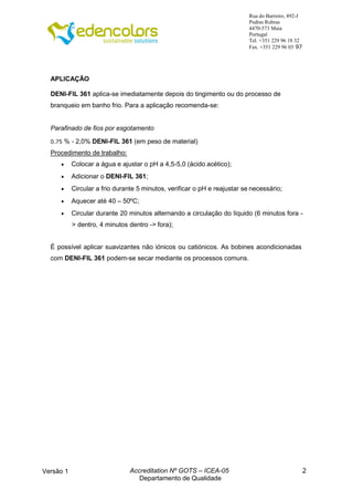 2
Rua do Barreiro, 492-J
Pedras Rubras
4470-573 Maia
Portugal
Tel. +351 229 96 18 32
Fax. +351 229 96 03 97
Versão 1 Accreditation Nº GOTS – ICEA-05
Departamento de Qualidade
APLICAÇÃO
DENI-FIL 361 aplica-se imediatamente depois do tingimento ou do processo de
branqueio em banho frio. Para a aplicação recomenda-se:
Parafinado de fios por esgotamento
0.75 % - 2,0% DENI-FIL 361 (em peso de material)
Procedimento de trabalho:
 Colocar a água e ajustar o pH a 4,5-5,0 (ácido acético);
 Adicionar o DENI-FIL 361;
 Circular a frio durante 5 minutos, verificar o pH e reajustar se necessário;
 Aquecer até 40 – 50ºC;
 Circular durante 20 minutos alternando a circulação do líquido (6 minutos fora -
> dentro, 4 minutos dentro -> fora);
É possível aplicar suavizantes não iónicos ou catiónicos. As bobines acondicionadas
com DENI-FIL 361 podem-se secar mediante os processos comuns.
 