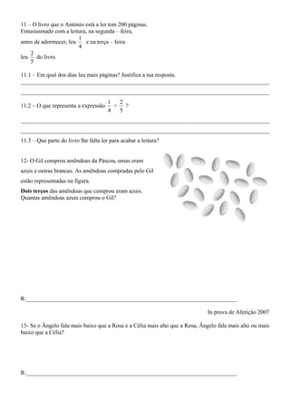 11 – O livro que o António está a ler tem 200 páginas.
Entusiasmado com a leitura, na segunda – feira,
                        1
antes de adormecer, leu    e na terça – feira
                        4
    2
leu do livro.
    5

11.1 – Em qual dos dias leu mais páginas? Justifica a tua resposta.
_____________________________________________________________________________________
_____________________________________________________________________________________
                                       1  2
11.2 – O que representa a expressão      + ?
                                       4  5
_____________________________________________________________________________________
_____________________________________________________________________________________
11.3 – Que parte do livro lhe falta ler para acabar a leitura?


12- O Gil comprou amêndoas da Páscoa, umas eram
azuis e outras brancas. As amêndoas compradas pelo Gil
estão representadas na figura.
Dois terços das amêndoas que comprou eram azuis.
Quantas amêndoas azuis comprou o Gil?




R:________________________________________________________________________

                                                                              In prova de Aferição 2007

13- Se o Ângelo fala mais baixo que a Rosa e a Célia mais alto que a Rosa, Ângelo fala mais alto ou mais
baixo que a Célia?




R:________________________________________________________________________
 