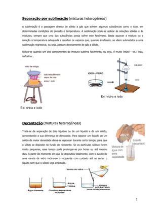 Separação por sublimação (misturas heterogéneas)

 A sublimação é a passagem directa de sólido a gás que sofrem algumas substâncias como o iodo, em
 determinadas condições de pressão e temperatura. A sublimação pode-se aplicar às soluções sólidas e às
 misturas, sempre que uma das substâncias possa sofrer este fenómeno. Basta aquecer a mistura ou a
 solução à temperatura adequada e recolher os vapores que, quando arrefecem, se vêem submetidos a uma
 sublimação regressiva, ou seja, passam directamente de gás a sólido.

 Utiliza-se quando um dos componentes da mistura sublima facilmente, ou seja, é muito volátil - ex.: iodo,
 naftalina...




                                                                        Ex: vidro e iodo


Ex: areia e iodo




 Decantação (misturas heterogéneas)

 Trata-se da separação de dois líquidos ou de um líquido e de um sólido,
 aproveitando a sua diferença de densidade. Para separar um líquido de um
 sólido de maior densidade deixa-se repousar durante certo tempo, para que
 o sólido se deposite no fundo do recipiente. Se as partículas sólidas forem
 muito pequenas, esse tempo pode prolongar-se por horas ou até mesmo
 dias. A partir do momento em que se depositou totalmente, com o auxílio de
 uma vareta de vidro inclina-se o recipiente com cuidado até se verter o
 líquido sem que o sólido seja arrastado.




                                                                                                   2
 