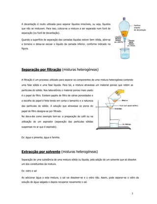 A decantação é muito utilizada para separar líquidos imiscíveis, ou seja, líquidos
que não se misturam. Para isso, coloca-se a mistura a ser separada num funil de
separação (ou funil de decantação).

Quando a superfície de separação das camadas líquidas estiver bem nítida, abre-se
a torneira e deixa-se escoar o líquido da camada inferior, conforme indicado na
figura.




Separação por filtração (misturas heterogéneas)

A filtração é um processo utilizado para separar os componentes de uma mistura heterogénea contendo

uma fase sólida e uma fase líquida. Para tal, a mistura atravessa um material poroso que retém as

partículas do sólido. Nos laboratórios o material poroso mais usado

é o papel de filtro. Existem papéis de filtro de várias porosidades e

a escolha do papel é feita tendo em conta o tamanho e a natureza

das partículas do sólido. A solução que atravessa os poros do

papel de filtro designa-se por filtrado.

No dia-a-dia como exemplo tem-se: a preparação do café ou na

utilização de um aspirador (separação das partículas sólidas

suspensas no ar que é aspirado).



Ex: água e pimenta; água e farinha.




Extracção por solvente (misturas heterogéneas)

Separação de uma substância de uma mistura sólida ou líquida, pela adição de um solvente que só dissolve
um dos constituintes da mistura.

Ex: vidro e sal

Ao adicionar água a esta mistura, o sal vai dissolver-se e o vidro não. Assim, pode separar-se o vidro da
solução de água salgada e depois recuperar novamente o sal.



                                                                                                   3
 