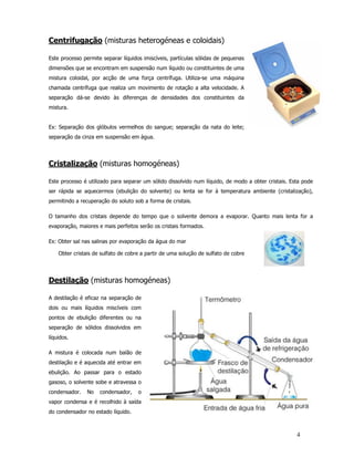 Centrifugação (misturas heterogéneas e coloidais)

Este processo permite separar líquidos imiscíveis, partículas sólidas de pequenas
dimensões que se encontram em suspensão num líquido ou constituintes de uma
mistura coloidal, por acção de uma força centrífuga. Utiliza-se uma máquina
chamada centrífuga que realiza um movimento de rotação a alta velocidade. A
separação dá-se devido às diferenças de densidades dos constituintes da
mistura.


Ex: Separação dos glóbulos vermelhos do sangue; separação da nata do leite;
separação da cinza em suspensão em água.




Cristalização (misturas homogéneas)

Este processo é utilizado para separar um sólido dissolvido num líquido, de modo a obter cristais. Esta pode
ser rápida se aquecermos (ebulição do solvente) ou lenta se for à temperatura ambiente (cristalização),
permitindo a recuperação do soluto sob a forma de cristais.

O tamanho dos cristais depende do tempo que o solvente demora a evaporar. Quanto mais lenta for a
evaporação, maiores e mais perfeitos serão os cristais formados.

Ex: Obter sal nas salinas por evaporação da água do mar

    Obter cristais de sulfato de cobre a partir de uma solução de sulfato de cobre




Destilação (misturas homogéneas)

A destilação é eficaz na separação de
dois ou mais líquidos miscíveis com
pontos de ebulição diferentes ou na
separação de sólidos dissolvidos em
líquidos.

A mistura é colocada num balão de
destilação e é aquecida até entrar em
ebulição. Ao passar para o estado
gasoso, o solvente sobe e atravessa o
condensador.    No   condensador,    o
vapor condensa e é recolhido à saída
do condensador no estado líquido.



                                                                                                     4
 
