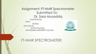 Assignment: FT-NMR Spectrometer
Submitted To:
Dr. Sara Musaddiq
Submitted By:
Sidra
Roll No:
MP.CHM.04
M.Phil Chemistry
THE WOMEN UNIVERSITY MULTAN
FT-NMR SPECTROMETER:
 