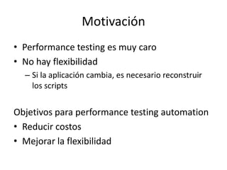 Motivación
• Performance testing es muy caro
• No hay flexibilidad
– Si la aplicación cambia, es necesario reconstruir
los scripts
Objetivos para performance testing automation
• Reducir costos
• Mejorar la flexibilidad
 