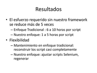 Resultados
• El esfuerzo requerido sin nuestro framework
se reduce más de 5 veces
– Enfoque Tradicional : 6 a 10 horas por script
– Nuestro enfoque: 1 a 5 horas por script
• Flexibilidad
– Mantenimiento en enfoque tradicional:
reconstruir los script casi completamente
– Nuestro enfoque: ajustar scripts Selenium,
regenerar
 