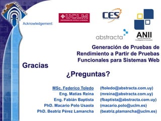 Acknowledgement:
(ftoledo@abstracta.com.uy)
(mreina@abstracta.com.uy)
(fbaptista@abstracta.com.uy)
(macario.polo@uclm.es)
(beatriz.plamancha@uclm.es)
Generación de Pruebas de
Rendimiento a Partir de Pruebas
Funcionales para Sistemas Web
MSc. Federico Toledo
Eng. Matías Reina
Eng. Fabián Baptista
PhD. Macario Polo Usaola
PhD. Beatriz Pérez Lamancha
Gracias
¿Preguntas?
 