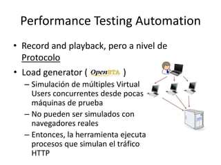 Performance Testing Automation
• Record and playback, pero a nivel de
Protocolo
• Load generator ( )
– Simulación de múltiples Virtual
Users concurrentes desde pocas
máquinas de prueba
– No pueden ser simulados con
navegadores reales
– Entonces, la herramienta ejecuta
procesos que simulan el tráfico
HTTP
 