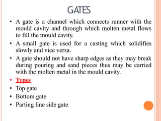 GA
TES
• A gate is a channel which connects runner with the
mould cavity and through which molten metal flows
to fill the mould cavity.
• A small gate is used for a casting which solidifies
slowly and vice versa.
• A gate should not have sharp edges as they may break
during pouring and sand pieces thus may be carried
with the molten metal in the mould cavity.
• Types
• Top gate
• Bottom gate
• Parting line side gate
 