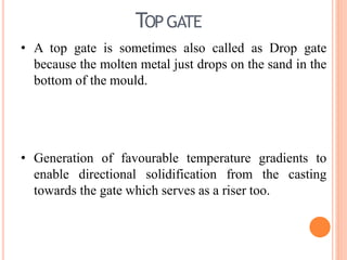 TOPGATE
• A top gate is sometimes also called as Drop gate
because the molten metal just drops on the sand in the
bottom of the mould.
• Generation of favourable temperature gradients to
enable directional solidification from the casting
towards the gate which serves as a riser too.
 