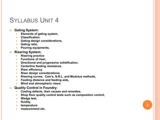 SYLLABUS UNIT 4
 Gating System:
 Elements of gating system.
 Classification.
 Gating design considerations,
 Gating ratio.
 Pouring equipments.
 Risering System:
 Risering practice
 Functions of riser,
 Directional and progressive solidification.
 Centerline feeding resistance.
 Riser efficiency.
 Riser design considerations.
 Risering curves. Cain’s, N.R.L. and Modulus methods,
 Feeding distance and feeding aids,
 Blind and atmospheric risers
 Quality Control in Foundry:
 Casting defects, their causes and remedies.
 Shop floor quality control tests such as composition control,
 Wedge test,
 fluidity,
 temperature
 measurement etc.
2
 