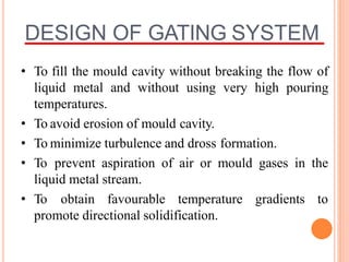 DESIGN OF GATING SYSTEM
• To fill the mould cavity without breaking the flow of
liquid metal and without using very high pouring
temperatures.
• To avoid erosion of mould cavity.
• To minimize turbulence and dross formation.
• To prevent aspiration of air or mould gases in the
liquid metal stream.
• To obtain favourable temperature gradients to
promote directional solidification.
 