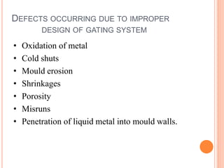 DEFECTS OCCURRING DUE TO IMPROPER
DESIGN OF GATING SYSTEM
• Oxidation of metal
• Cold shuts
• Mould erosion
• Shrinkages
• Porosity
• Misruns
• Penetration of liquid metal into mould walls.
 