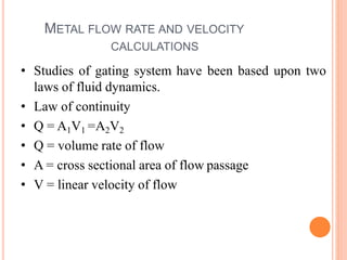 METAL FLOW RATE AND VELOCITY
CALCULATIONS
• Studies of gating system have been based upon two
laws of fluid dynamics.
• Law of continuity
• Q = A1V1 =A2V2
• Q = volume rate of flow
• A = cross sectional area of flow passage
• V = linear velocity of flow
 