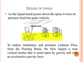 DESIGN OF SPRUE
• As the liquid metal passes down the sprue it loses its
pressure head but gains velocity.
To reduce turbulence and promote Laminar Flow,
from the Pouring Basin, the flow begins a near
vertical incline that is acted upon by gravity and with
an accelerative gravity force
 