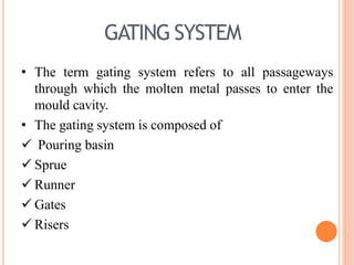 GATING SYSTEM
• The term gating system refers to all passageways
through which the molten metal passes to enter the
mould cavity.
• The gating system is composed of
 Pouring basin
 Sprue
 Runner
 Gates
 Risers
 