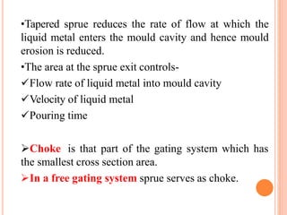 •Tapered sprue reduces the rate of flow at which the
liquid metal enters the mould cavity and hence mould
erosion is reduced.
•The area at the sprue exit controls-
Flow rate of liquid metal into mould cavity
Velocity of liquid metal
Pouring time
Choke is that part of the gating system which has
the smallest cross section area.
In a free gating system sprue serves as choke.
 