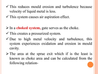  This reduces mould erosion and turbulence because
velocity of liquid metal is less.
 This system causes air aspiration effect.
 In a choked system, gate serves as the choke.
 This creates a pressurized system.
 Due to high metal velocity and turbulence, this
system experiences oxidation and erosion in mould
cavity.
 The area at the sprue exit which if is the least is
known as choke area and can be calculated from the
following relation-
 