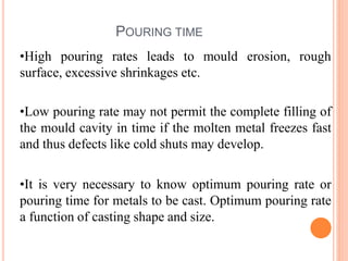 POURING TIME
erosion, rough
•High pouring rates leads to mould
surface, excessive shrinkages etc.
•Low pouring rate may not permit the complete filling of
the mould cavity in time if the molten metal freezes fast
and thus defects like cold shuts may develop.
•It is very necessary to know optimum pouring rate or
pouring time for metals to be cast. Optimum pouring rate
a function of casting shape and size.
 