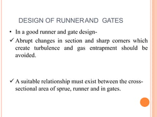 DESIGN OF RUNNERAND GATES
• In a good runner and gate design-
 Abrupt changes in section and sharp corners which
create turbulence and gas entrapment should be
avoided.
 A suitable relationship must exist between the cross-
sectional area of sprue, runner and in gates.
 