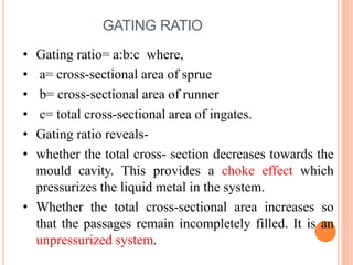 GATING RATIO
• Gating ratio= a:b:c where,
• a= cross-sectional area of sprue
• b= cross-sectional area of runner
• c= total cross-sectional area of ingates.
• Gating ratio reveals-
• whether the total cross- section decreases towards the
mould cavity. This provides a choke effect which
pressurizes the liquid metal in the system.
• Whether the total cross-sectional area increases so
that the passages remain incompletely filled. It is an
unpressurized system.
 